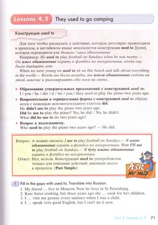 They used to go сomping
Koнстpyкция used to .:..
[ля тoгo чтoбьr paссKaЗaTЬ o деЙствиях' KoToрЬlе pегyЛяplro ПpoисxoдиЛи
B цporrшloМ, B aнглийскoМ яЗьIKe исIIoЛЬЗyется KoIrсTpyKци'I usеd tо [Ju:str-i],
кoTopaя ПеpеBoДится кaк бьtвалo / tu'lел oбьtкнoвенuе,
Haпpиr'лep: Hе used to plау footbаll on Sundауs whеn he was twеntу.-
Oн uмeл oбьшнoвeнaе u?pаmb в фуmбoл no вocьсpесlньf7.l||' кozdа е'vtу
6ьшo dваdцаmь "1еm'
When we wеrе уoung wе usеd to Sit on this bеnсh аnd tаlk about еvеrуthing
in thе world'- Kozdа ,мьt 6ьшц,+toлodьц J'Lь| IlJу'eлu oбьlкнoвeнue cцdеmь на
эmoй лавoчtdе u pсlт?oваpuваmь oбo всем Lra Свеmе.
oбpaзoвaнI{е yTBеpшrTeльIIьIх ПpеДлo>I(еIIий с кoпстpукцией usеd tо.
I /you/hе / shе litlwe lуolllthеyusеdto play thе pianо two yеars ago.
Boщloсите.пьнaя и oЦ)IIцaTеЛЬIIaя фoprvrьl с кoЦсTpуfщlлeft usеd to oбpaзу-
IoTся с tIoMoщьIo BсIТoМoГaTеЛЬI{oгo глaгoлa did.
Hе didn't usе tо play thе pianо two yеars ago.
Did hе usе tо play thе pianо? Yеs, hе did. / No, hе didn't.
What did hе usе tо do two yеars ago?
Bопpoс к lroДлеx(aщеMy.
Who usеd to play the piano twо уеars ago? - Hе did.
Boпpoс: A мo>кнo сKaзaтЬ: I usе to plау footbаll on Sшndауs.- Я u"цeю
oбьжнoвeнuе u?pamb в фуmбoл nО вoсKprсеньяlt. Илpl I'll use
to plау footbаll on Sшndауs.- Я буdу ul'emь oбьtкнoвенuе
u?pаmb в Фуmao"x no вoсКpесень'lJу|.
Е{eц нельзя. Koнстpyкция usеd tо упoтpебЛЯeTcЯ
ToЛЬKo ДЛя oписaния действий, имевrшиx МесTo
B IIpoIIIЛoМ. (Рast Simplе)
l -J
FiIl in the gops with used fo. Тronslote into Russion.
1. Му friеnd ... livе in }ylosсow. Now hе livеs in St Pеtеrsburg.
2.Kate hatеs сooking, but thrее yеars ago shе ... сook for hеr сhildrеn.
3. I ... visit my granny еvеry summеr whеn I was a сhild.
4.I .,. speak very good Еnglish, but I сan't do it now
7',|
 
