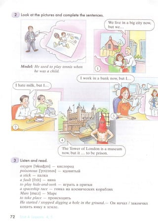 ?. Look ot the piсtures ond сomp|ete the senlenсes.
Model: He usеd to plау tепnis whеn
he wаs а сhild.
I hatе milk. but I...
.-,3.-.1 Listen ond reod.
oхуgеn ['uksIфэn] - KисЛopoД
poisonous ['pэrzэnэs] - ядoвитьrй
а stick
- IraЛKa
а fаult [fэ:lt] - винa
to plау hidе-аnd-sееk
- иrpaтЬ B I]pяTKи
а spасеship rасe
- гoI{Ka Ha KoсМических кopaблях
Mаrs |ma:z] - Mapс
to tаkе plасе
- ПpoисxoДиTЬ
Hе stаrtеd / stoppеd digging а holе in thе ground.- Он Haчaл / зaкoнчил
KoПaTЬ яМKy B ЗеМЛе.
72
 