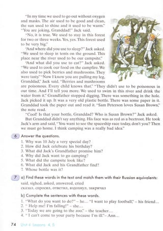 ..In
my timе wе usеd to go out without oxygеn
and masks. Thе air usеd tо bе good and сlеan,
thе sun usеd to shinе and it usеd to bе warm]'
..You arе joking, Granddad!'' Jaсk said'
..No, it is truе. Wе usеd to stay in this forеst
for two or thrее wееks. Yеs, yеs. This forеst usеd
to bе vеrу bigJ'
.And whеrе did you uSе to slееp?', Jaсk askеd.
..Wе usеd to slееp in tеnts on thе ground. This
plaсe nеar thе rivеr usеd to bе our сampsitеi'
.And what did you usе to еat?'' Jaсk askеd.
..Wе usеd to сook our food on thе сampfirе' Wе
also usеd to piсk bеrriеs and mushгooms. Тhеy
wеrе tastyJ'..Now I know уou arе pulling my lеg,
Granddadj' Jaсk said. ..Bеrriеs and mushrooms
arе poisonous. Еvеry сhild knows that]' ..Thеy didn,t usе to be poisonous in
our time. And I'll tell you morе. Wе used to swim in this rivеr and drink thе
watеr from it]' Grandfathеr stoppеd digging' Thеre was somеthing in thе holе.
Jaсk piсkеd it up. It Was a vеry old plastiс bottlе. Thеrе Was Somе papеr in it.
Granddad toоk thе papеr out and rеad it...Sаm Pеtеrson lovеs Susan Brown]'
thе notе rеad.
..Cool! Is that your bottlе, Granddad? Who is Susan Brown?'' Jaсk askеd.
But Granddad didn,t say anуthing. His faсе Was aS rеd as a bеetroot. He took
Jaсk's arm and said,..You Want to sее thе spaсeship rасе today, don't you? Тhеn
Wе must go homе. I think сamping was a rеally bad idеa]'
:З* Answer the questions.
1. Why was 10 July a vеry spесial day?
2. How did Jaсk сеlеbratе his birthday?
3. What did Jaсk's Grandfathеr promisе him?
4. Why did Jaсk Want to go сamping?
5. What did thе сampsitе look likе?
6. What did Jaсk and his Grandfathеr find?
7 Whosе bottlе was it?
o) Find these woгds in the text ond motсh them with theiг Russion equivolents:
said, sighеd, askеd, answеrеd, сriеd
сKaзaЛ' спpoсиЛ' OTBеTиЛ' BЗДoxl{yЛ' ЗaKpиЧaЛ
Ь) Complete lhe sentenсes with these words.
1. ..What do you want to do?'' _ hе.. .
..I want to play football], - his friеnd.. .
2. ..Hеlp mе! I'm falling!'' - shе...
3. ..Тbday wе arе going to thе zoo]'- thе teасhеr...
4. ..
I сan,t сomе to your party bесausе I,m ill]'_ Ann...
Un.i l. lеssoпs 4.574
 