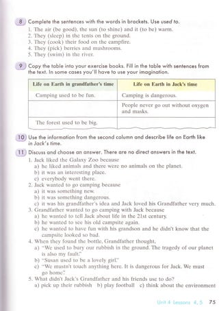 ..
=$;
Complete the sentenсes with the words in Ьгoсkels. Use used fo.
1. Thе air (bе good), thе sun (to shinе) аnd it (to bе) Warm.
2. Theу (slееp) in thе trnts on thе grоund.
3. Thеy (сook) thеir food on thе сampfirе.
4. Thеy (piсk) bеrriеs and mushrooms.
5. Тhеy (swim) in thе rivеr.
*t с"o, the toЬ|e inlo your exerсise Ьooks. Fil| in the toЬ|e with sentenсes fгom
the text. ln some сoses you,lI hove to Use your imoginolion.
Lifе on Еarth in grаndfathеr's timе
Camping usеd to bе fun.
Lifе on Еarth in Jaсk's timе
Camping is dangеrous.
Pеoplе nеvеr go out without oxygеn
and masks.
Thе forеst usеd to bе big.
-loJ Use the informotion from the seсond сolumn ond desсribe |ife on Еqгth Iike
* in Joсk,stime.
.1.1# Dl'"u's ond сhoose on onsweг. There ore no diгeсt onsweгs in the texl.
1. Jaсk likеd thе Galaхy Zoo bесausе
a) hе likеd animals and therе Wеrе no animals on thе planеt.
b) it was an intеresting plaсе.
с) еverybody went thеrе.
2. Jack wantеd to go сamping bесausе
a) it was somеthing nеw.
b) it was somеthing dangеrous.
с) it was his grandfathеr,s idеa and Jaсk lovеd his Grandfathеr vеry muсh.
З. Grandfathеr wantеd to go сamping with Jaсk bесausе
a) hе wantеd to tеll Jaсk about lifе in thе 21st сrntury.
b) hе wantеd to sее his old сampsitе agаin.
с) hе wantеd to havе fun with his grandson and hе didn't know that thе
сampsitе lookеd so bad.
4. Whеn thеy found thе bottlе, Grandfathеr thought,
a) ..Wе usеd to bury our rubbish in thе ground. Thе tragеdy of our planеt
is also my faulti'
b) ..Susan usеd to bе a lovеly girli'
с) ..Wе mustn,t tоuсh anything hеrе. It is dangеrous for Jaсk. Wе must
go homе'.'
5. What didn't Jaсk's Grandfathеr and his friеnds usе to do?
a) piсk up thеir rubbish b) play football с) think about thе еnvironmеnt
Unii 4 Lessоns 4,5 75
 