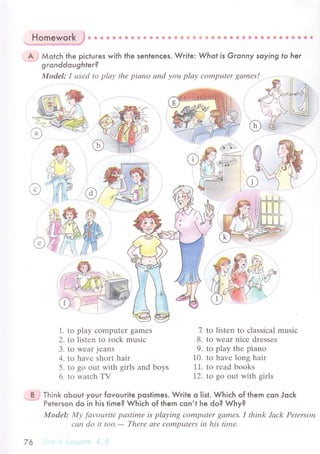 rI
пomeworк 6* ф Ф ф ф ф ф ф ф * ф1* ф €,* ]й fi. ф ф ф'ф фф & ф s fi Ф ф@* Ф & Ф ф фc
A : Мotсh the piсtuгes with the sentenсes. Wгite: Whof is Granny soying to her
gronddoughter?
Modеl: I usеd to plау thе piапo апd уou plау сomputеr gаmеs!
@ (Й||..|
.'rV)/А l.{
N,,{g ,. #
/1l.i 9/
e}-ф {у
J
@#Affi
'/l/ ll,, jffi,
weffi
1. to play сomрutеr gamеs
2. to listеn to roсk musiс
3. to wеar jеans
4. to havе short hair
5. to go out with girls and boys
6' to watсh TV
7. to listеn to сlassiсal musiс
8. to wеar niсе drеssеs
9. to play the piano
10. to havе long hair
11. to rеad books
12. to go out with girls
B : Тhink obout youг fovouгite poslimes. Wгite o |ist. Whiсh of them сon Joсk
Peterson do in his time? Whiсh of them сon,t he do? Why?
trllodel: Mу fаvouritе pаstimе is plауing сompцtеr qаmеS. I think Jасk Pеtеrson
саn do it too.
- Thеrе аrе CОmputеrs iп his timе,
76
 