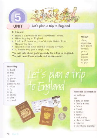 UNlт j Let,s p|on o trip to Еnglond
In this unit
о Thеrе is а robbеrу in thе МaсWizаrds. housе.
а Misha is going to Еngland.
* It takеs 62 hours to gеt tо Viсtoria Station from
Mosсow by bus.
g Find thе sеvеn kеys and thе treasurе is yours.
g A Romаn boy gеts a magiс ring.
You wilI tolk oЬout getting reody for o trip to Еng|ond.
You will need these words ond expressions:
lVlonеy
сhеap
еxpеnsivе
how muсh
kopесk
pеnсе
pound
roublе
to сost
to pay
Pеrsоnal information
an addrеss
agе
a datе of birth
a family nаmе
a fathеr
a friеnd
a mothеr
a namе
a nationality
a plaсе of birth
a rеlativе
a tеlеphonе numbеr
T}avеlling
by boat
by bus
bу сar
by planе
by train
сomfоrtablе
a tiсkеt
to fly
to go
to phonе
to plan
to travеl ***Y;..--'ffi]*r'
'"i
rr:iilli:ii
78
 