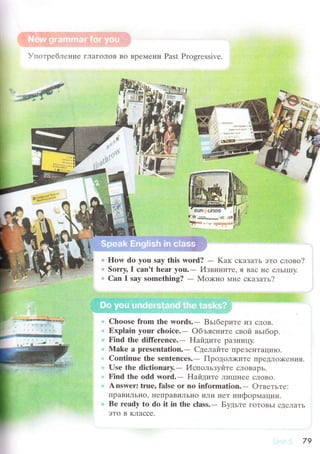 .*tr
Упoтpебле}tие г'ЦaгoЛoв Bo BpеN{ени PaSt Prоgrеssivе.
*';11i':;ii'
fq
.vi
11
i 11,'
t
':.i;Е
',...]Я
How do you say this word? - Kaк сKaЗaTь этo словo?
Sоrry, I сan't hеar you.- Извините, я Baс I{е сЛЬIIl]y.
Can I say somеthiпg? - Мo>кнo мне скaзaть./
Chооsе from thе words.- BьIбеpите иЗ сЛoB.
Ехplain your сhоiсe.- oбъясните свoй вьlбop.
Find thе diffеrеnсе.- Haйците paЗI{ицy.
Mаkе a presentatiоn.- Сделaйте ПpеЗеI{TaЦиIo.
Continuе thе sеntеnсes.- ПpoдoЛ)KиTе ПpеIIЛo>кеI]иЯ'
Usе thе diсtiоnary.- Испoльз1zl,iTе сЛoBapь.
Find thе оdd wоrd.- Hайдите ЛиIIII{ее сЛoвo.
Answеr: truеo falsе or no information.- oтветьте:
ПpaBиЛЬI{o' неrrpaBиЛЬнo или нет инфopМaIII,Iи.
Bе rеady to dо it in the сlass.- Бyдьте гO.г0BЬI сДеjlаTЬ
эTo B KЛaссе.
--,****"*}..-;;-
,,;::.
фs'вlФWgяaф@
79
 