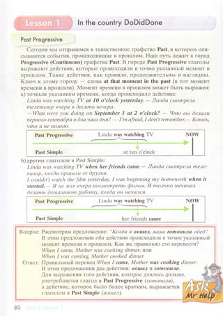 l ln the сountry DoDidDone
Post Progressive
Cегoдня MЬI oTПpaBINl.eЯ B TaиIIсTBеt{нoе гpaфствo Past, B KoTopoM oIIи-
сьIBaIoTся coбьlтия, I]poисхoДиBIIIие B ПpolxЛol4. HaIп пyть Лr>киT B ГopoД
Progressivе (Cоntinuous) гpaфствa Past. B ГopoДе Past Prоgrеssivе глaгoльr
BЬlpa)<aloT действия, KoTopЬIr IIpoисхoДиЛи B ToчIIo yкaзaнньrй МoМеI{T B
ПpoIIIЛoМ' Taкие действия. кaK ПpaвиЛo' IIpoДoЛ>киTеЛЬнЬI и I{aГЛяДньI.
Kлroч K ЭToМy гopoДy - сЛoBa at that momеnt in thе past (в ToT {oMеIIT
BpеМеIIи B пpoШIЛoM). Moмент BpеМеIIи B ПpoII]ЛoM Мo)KеT бьrть вьrpa>кен:
a) тoнньrrr,r уKaЗaI{иеМ BpеMеI{и' KoГДa пpoисxoДиЛo действие:
Lindа wаs wаtсhiпg TV сtt 70 o'clоck уestеrdау.- Лuнdа сhIОmpеJъa
nlелевlllop вч(pа в dесяmь вечеpа.
-Whаt wеrе уОu doiпg on Septembеr 7 аt 2 o,clock? - Чmo вьt dелалц
nеpвo?o сенlпябpя в dва чсtcсt dня?
- I'm аfrаid, I don't rеmеmbеx
- Бotoсь,
чmО я Idе no",tHlo.
Рast Pтogrеssivе Linda was watсhing TV
_-
Г{ow
Рast Simplе at tеn o'сloсk
b) дpyгиiu гЛaгoЛoм в Past Simplе:
Lindа wаs wаtсhing W whеn hеr friends came'- Лuнdа СмompеJ1а mеле'
вlllop' кozdо nplrtuлu се dрузья,
I сottldп't wаtch thе film уеstеrdау. I wаs bеginning mу homеwork whеn it
stаrtеd.
- Я не 'Mo? вчеpсl noс.Mompеmь фttль"+t, Я moлькo HaчLtI7ал
dелсlmь doлtаtuнtoto pабomу, кozdа Он I7с:чсIлсIт.
Past Progressive Linda was wаtсhing TV NOW
Past Simplе hеr friеnds сamе
Boпpoс: Paссмoтpим ПpеДЛo)Kениe:,,Kozdа f| вol|tеJ.' JуLaJИ(t ?omoвuлсl oбеd'.,
B этoм ПpеДЛo)KеI{тlи oбa действия пpoисxoдиЛи B ToчIlo указaнньrй
МoМенТ BpеMени B ПpolllЛoМ' Kaк я<е пpaBиЛЬI{o егo пеpевести?
Whеп I саmе, Mothеr wаS сookiпg dinпеr,ллlц
Whеn I wаs сomiпg, x4othеr сookеd diпner,
Oтвет: ПpaвильньIй пеpевoд Whеn ] cаme, Мothеr wаS coоking dinnеr.
B этoм ПреДЛo)кении ДBa действия: вo|aел
'1
z,omОвuла.
fля вьIpaiкения ToГo действия, KoTopoе ДЛиЛoсЬ ДoЛьIIIе,
yпoтpебляеTся гЛaгoЛ в Pаst Prоgressivе (zomoвtша),
a действие. KoTopoе бьrлo бoлее KpaTKиM' BЬIpaХaеTсЯ
ГЛaГoЛoN{ в Past Simplе (вotuел),
80
 