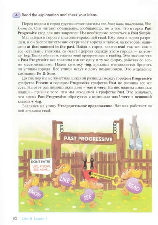 Reod the exp|onotion ond сheсk your ideos.
Пеpед BхoДoМ B ГopoД ГpyсTl{o сToЯT гЛaГoЛЪ| Sее' hеацwапt, understаnd, likе,
knoц bе. oни читarот oбъявление, сooбщaloщее иМ o ToМ' .rто в гopод Past
Prоgrеssivе BхoД ДJIя I{иx ЗaПpещrн' ИМ неoбходимо BеpIryTЬсЯ в Past Simplе.
МьI зaйдем B гopoД с гJlaгoЛoм-дpaкoшей reаd. Емy BxoД B гopoД paЗpе-
IшеI{' и oн беспpепЯTсTBеI{I{o oTKpЬIBaеT BopoTa KЛIoчoNt' I{a KoTopolл Нaт1И-
сaнo at that mоmеnt in the past. Boйдя B гopoД' ГЛaгoЛ rеad тaк )Kе' кaK и
Bсе oсTaЛьIIЬIе гЛaгoЛьI' сI{иN4aеT с ДеpеBa oДе>I(Дy эToгo ГopoДa
- KoToМ-
кy .ing. Thким oбpaзoм, ГЛaгoЛ reаd пpевpaTИI|cЯ в rеading. Этo знauит, uтo
в Pаst Progressivе Bсе гЛaгoЛЬI и1,IеIоT oДI{y и Ty )Kе фоpмy, paбoтaя сo Bсе-
4и МесToи}IеIIияl4и. Haдев KoToМKy -ing, Дpaкoшa oTпpaвIIЯэTсЯ бpoдить
Пo yЛицalл гopoДa. Bсе yлицьI BеДyT K ДoМy Пo{oщI{иKoв. Этo oTДеЛеI{ие
KoMI]aI{ии Be & Sons.
fo сиx Пop MьI I{е ЗaМеTиЛиникaкoЙ paзIrицЬI MеrKДy гopoДoМ Progrеssivе
гpaфствa Prеsеnt и гoрoДoМ Рrogrеssivе гpaфства Past, нo paзIlицa Bсе )Kе
есть. Ha эToT paЗ пoMoщIIиKoB дBoе - was 14 wеrе. Нa I{иx HaДeTЬI иМеHHЬIе
пЛaщи - IIpиЗнaK Toгo' чTo МЬI Ilaxoдимся в гpaфстве Past. Этo oзнauaец
чTo BpеМя Past Prоgrеssive oбpaзУeTсЯ с, Пotr{oщЬIо wаs / wеrе + oснoвrroй
гЛагoл + .ing.
Зaглянем нa yЛицy УтвеpдитеЛьIIoе llpeДЛorкeние. Boт кaк paбoтaет нa
ней дpaкoIпa rеad.
РФNT fiNтЕ*
шКr. К$]Оw
5rЕ, [-tЕАR,..
"f,
'l
i:.;.;
.
82 Unit 5 Lеssiln l
 