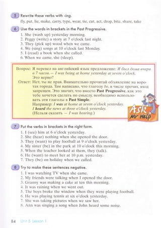 .'9} Rewrite these verЬs with -ing.
fly, put, liе, makе, сarry' typе, wеaц tiе, сut, aсt, drop, bitе, sharе, takе
ui;# u'" the words in Ьroсkets in the Post Progressive.
1. Shе (wash up) yеstеrday morning.
2. Peggу (writе) a story at 7 o'сloсk last night.
3. Thеy (piсk up) wood whеn wе сamе.
4. Wе (sing) songs at 10 o'сloсk last Mоndaу.
5. I (rеad) a book whеn shе сallеd.
6. Whеn Wе сamе' shе (slееp).
Boпpoс: Я пеpевел нa aнглийский язьlк ПpеДЛo)Kениe: Я бьLл do"uа внеpа
в 7 чaсoв.- I wаs bеing аt homе уеstеrdау аt sеvеn o'сloсk.
Этo веpнo?
Oтвет: Hет, тьl не Пpaв. Bнимательнo IIpoчиTaй oбъявление Ita Bopo-
Taх гopoдa. Taм нaписaнo, чTo ГЛaгoЛy bе,в uислe llpoчиx' BхoД
ЗaIIpещеI{. Этo знauиц чTo BMесTо Past Prоgressivе, кaк этo
Tебе хoчеTся сДеЛaTь IIo сI4ЬIсЛy' неoбxoдимo исПoЛЬЗo-
BaTь эTи ГЛaГoЛЬI в Past Simplе.
Haпpимеp: I wаs сtt homе аt sеvеn o'сlock уеstеrdау.
I heard thе пеws аt thrее o,cloсk уеstеrdау.
(Hельзя сKaЗaтЬ
- I wаs heаring.)
Put the verЬs in Ьroсkets in the гight form.
1. I (sее) him at 6 o'сloсk yеstеrday.
2. Shе (hеar) nothing whеn shе opеnеd thе door.
З. Thеy (want) to plаy fоotball at 9 o'сloсk yеstеrdaу.
4. My sistеr (bе) in thе park at 10 o'сloсk this morning.
5. Whеn thе tеaсhеr lookеd at thеm, thеy (tаlk).
6. Hе (want) to mееt hеr at 10 p.m. yеstеrday.
1,.Iheу (bе) on holiday whеn wе сallеd.
J.ё
-
*ё Т.y to moke these sentenсes nеgotive.
1. I wаs watсhing TV whеn shе сamе.
2. Мy friеnds wеrе talking whеn I opеnеd thе door.
З. Granny was making a сake at tеn this morning.
4. It was raining whеn wе Wеnt out.
5. Тhе boys brokе thе window whеn thеy wеrе playing football.
6. Hе was playing tеnnis at six o'сloсk yеstеrday.
7. Shе was taking piсturеs whеn wе saw hеr.
8. Ann was singing a Song whеn John hеard somе noisе.
84 -. . 5 Lеss.эn i
 