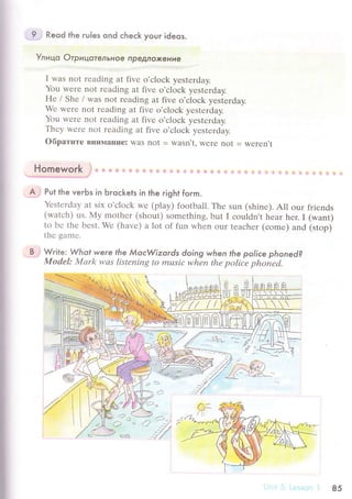 9 Reqd the гu|es qnd сheсk youг ideos.
Улицo ОтpицaтeльHoe npeДлФKeниe
I was nоt rеading at fivе o'сloсk yеstеrday.
You wеre nоt rеading at fivе o'сloсk yеstегday.
Hе / Shе / was not rеading at fivе о'сloсk yеstеrdaу.
Wе wеrе not rеading at fivе o'сloсk yеstеrday.
You wеrе not rеading at fivе o'сloсk yеstеrday.
Тhеy wеrе not rеading at fivе o,сloсk yеstеrday.
oбpaтите вни}lаt{Ilе: was not = w?Sfl't' Wеrе not = Wеrеn't
ll a
пomeworк i]] i!::i
А Put the veгЬs in Ьгoсkets in the гight form.
Yеstеrday at six o,сloсk wе (play) foоtball. Thе sun (shinе). All our friеnds
(wаtсh) us. My mоthеr (shоut) somеthing, but I сouldn't hеar hеr. I (want)
to Ье thе bеst. Wе (hаvе) a lot of fun whеn our tеасhеr (сomе) and (stop)
tlrе gamе'
B Write: Whot were |he МoсWizords doing when the poliсe phoned?
Mоdel: Л4аrk wаs listеning to musiс whЪn thе poliiе phoiеd.
ыs 8. H]д
I]U]д ЦU h
Ф
,
-:
.9s
<?J
uА() o
о-У
-
12a
85
 
