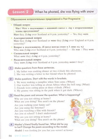 When he phoned, she wos flying with snow
O6poзoвoниe вoпPoситeлЬнЬlx пpeдлoxeний в Post Pгogressive
oбrций BoПpoс
'Was l Were + пoДЛе>I(aщee + oсIloBHой глaгoл + -ing + BTqp9стеIIеIIIIЬIе
чJIеHьI пpедлoх<eния?
Wеrе theу f|уins ovеr Sсotland at 6 p.m. yеstеrdaУ? - Yes,|Ьeу wеrе.
Aльтеpнативньrй BoПpoс
Were l]nеу ftуing ovеr Sсotland or wеrе theу flуing ovеr Еngland at 6 p.m.
yеstеrday?
Boпpoс к ПollЛе)кaщемy. (ГлaгoЛ BсегДa сToиT в 3 лшце eД. ч.)
Who шсs Ilуins ovеr Sсotland at 6 p.m. yеstеrdaУ? - He wаs l Thеу were.
Cпeциaльньrй вoшpос
What were tlneу doing at 6 p.m. yеstеrday?
Paзделительцьrй BoПpoс
-fhteу were flуing ovеr Sсotland at 6 p.m. yеstеrdaу, wеrеп't tЬeу?
,|М мot<" questions from these sentenсes.
1. Мy fathеr was сooking dinnеr at two o'сlосk this aftеrnoon.
2. Shе was writing a lеttеr to hеr friеnd whеn hе phonеd.
.| ,,r мoк" questions. Stoгt with the words in Ьroсkets.
1. Wе wеrе making a сampfirе whеn Tom сamе. (Whеn)
2. out tеaсhеr was tеlling us about Afriсa whеn thе bеll rang. (What)
3. Friеnds wеrе еating pizza at thrее o'сloсk. (Who)
4. My granny was sitting in thе park whеn it got dark. (Whеrе)
$:.} к"oа the poem ond onswer the question: Whot is hoppening?
Why arе you not sitting at homе?
What arе you doing? You arеn,t on thе phonе!
Arе yоu walking уour funny сat?
Arе you using thе Intеrnеt?
Arе yоu watсhing a film with friеnds?
Arе уou at sсhool? l don't undеrstand?
Why arе you not sitting at homе?
What arе you doing? You arеn't on thе phonе!
.7....:3
Мosho,s fгiend finol|y found her. Whqt did he soy
86
Model: I wаs looking for уou bьtt уou wеrеn,t аt homе!
 