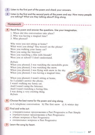 ..5;: Listen to the fiгst poгt of the poem ond сheсk your onswers.
-6.
.,l Listen
lg.
th"- firsl ond the seсond poгts of the poem ond soy: How mony people
ore tolking? What ore they tolking oЬout? Sing olong.
Homework ,} u * & ф & 6 Ф * ф ё * Ф Ф s ф ф ф Ф Ф a s * *t * s Ф ф € g {э * * * a ф a Фii.cфффeffi#/fl
.A'j Reod the poem ond onsweг lhe questions. Use youг imoginolion.
1. Whеn did this сonvеrsation takе plaсе?
2. Who was having a magiсal timе?
3. Who phоnеd?
Why wеrе you nоt sitting at homе?
What wеrе yоu doing? You wеren't on thе phonе!
Werе you walking yоur funny сat?
Wеrе you using thе Internеt?
Werе you watсhing a film with friеnds?
Werе yоu at sсhool? I don't undеrstand.
Rеfrаin
Whеn you phonеd, I was watсhing thе snowdrifts grow.
Whеn you phoned, I was watсhing thе snow.
Whеn you phonеd, I was flying with snow in thе sky.
Whеn you phonеd, I was having a mаgiсal timе.
Whеn you phonеd, I wasn't sitting at homе,
So I сouldn't answеr thе phonе.
I wasn't walking my funny сat.
And I wasn't using thе Intеrnеt.
And I wasn't watсhing a boring film.
I was doing а vеry еxсiting thing.
Rеfrаin
.BJ Choose the Ьest nome forthe poem ond sing o|ong.
a) A tеlеphonе сonvеIsation b) Thе first snow с) A wintеr day
.9,} Finа ond wгile oul:
@ yTBеpДиTrЛьIlьIе пpеДЛo)KеI{ия в Past Progrеssivе и Past Simplе
ф oTpицaTелЬIIЬIе ПpeДJIo)KеI{ия в Past Progrеssivе
* общие BoпpoсЬl в Past Рrogressivе
ф сIIециaЛьI{ьIе BoПpoсьr в Past Progrеssivе
-, ф
'ф'
DJ Leqгn the song Ьy heort.
87
 
