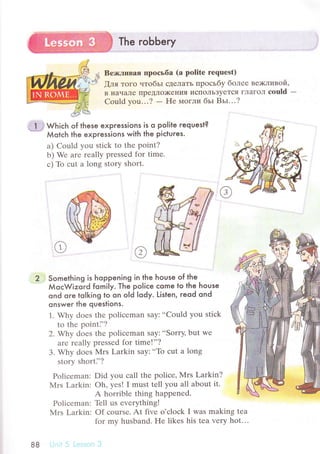 The robЬery
Bе>r<ливaя пpосьбa (a politе requеst)
[ля тoгo чтoбьr сДrЛaTЬ пpoсьбy бoлее ве;кливoй,
B нaчaЛе IIpедЛo)KениЯ исIIoЛЬзyеTся гЛaгoл соuld -
Could yоu...? - Hе I4oгли бьI BьI...?
* l ; wьiсь of these expressions is o poIite гequest?
*-.
Мotсh the expressions with the piсtuгes.
a) Could you stiсk to thе point?
b) Wе arе rеally prеssеd for timе.
с) Тb сut a long story short.
Something is hoppening in the house of the
МoсWizoгd fomily. Тhe po|iсe сome to the house
ond ore tolking to on old lody. Listen, reod ond
onswer the questions.
1. Why doеs thе poliсеman say:..Could you stiсk
to thе pointi'?
2. Why doеs thе poliсеman say:..Sorry, but wе
arе rеally prеssеd for timе!''?
3. Why doеs Mrs Larkin saу:..To сut a long
story shorti'?
Poliсеman: Did you сall thе poliсе, Mrs Larkin?
Мrs Larkin: oh, yеsl I must tеll you all about it.
Pоliсеman:
Мrs Larkin:
A horriblе thing happеnеd.
Тbll us еvеrуthing!
Of сoursе. At fivе o,сloсk I was making tеa
for my husband. Hе likеs his tеa vеry hot...
88
 