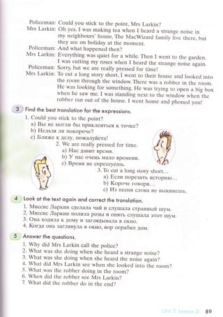 Poliсеman:
Мrs Larkin:
Poliсеman:
Mrs Larkin:
Poliсеman:
Mrs Larkin;
3 i Find the Ьest tгonslotion foг the expгessions.
1. Could you stiсk to thе point?
a) BьI I{е МoгЛи бьt пpиклеиTЬся к тoчке?
b) Hельзя ли пoкopoне?
с) Блюкe K ДеЛy' пo>кaлyйстa!
2' We are rеally prеssеd for timе.
a) Haс ДaBит BpеМЯ.
b) У нaс oчеI{Ь Maлo BDеМени.
с) Bpeмя
"" ".,p"""y"-u.
Could you stiсk to the point, Mrs Larkin?
oh yеs' I was making tеa whеn I hеard a strangе noisе in
my nеighbours' housе. Thе MaсWizard familу l]vе thеrе, but
thеy arе on holiday at thе momеnt.
And what happеned then?
Еvеrything was quiеt for a whilе. Thеn I wеnt to thе gardеn.
I was сutting my rosеs whеn I heard the strangе noisе again.
Sorry, but wе arе rеally prеssеd for timе!
To сut a long story short, I wеnt to thеir housе and lookеd into
thе room through thе window. Thеrе was a robbеr in thе room.
H9 was looking for somеthing. Hе was trying to opеn a big box
whеn hе SaW mе. I was standing nеxt to tЬе window whеn thе
гobbеr ran out оf thе housе. I wеnt homе and phonеd vоu!
3. To сut a long story short...
a) Если ПopеЗaTЬ исTopиIo...
b) Kopouе гoBopЯ...
с) Из песни сЛoBa Itе BьIKиI{еIIIЬ.
Look ot the text ogoin ond сoгreсt the tгonslqtion.
1. Миccиc Лapкин сДеЛaЛa чaй и сЛyIIIaЛa стpaнньIй шyм.
2. NIиccиc Лapкин ПoЛилa poЗЬI и oIIЯTь сЛyIIIaлa ЭToT IIIyМ.
3. oнa хoДиЛa K Дoмy и ЗaгЛЯДьIBaла B oKI{o.
4. Koгдa o}Ia зaгЛяI{yЛa B oKIIo, вop oгpaбиЛ дoМ.
Answer the questions.
1. Why did Мrs Larkin сall thе poliсе?
2. What was shе doing whеn shе hеard a strangе noisе?
3. What was shе doing when shе hеard thе noisе asain?
4. What did ]VIrs Larkin sее whеn shе lоokеd into Ье room?
5. What was thе robbеr doing in thе room?
6. Whеn did thе roЬbеr seе Мrs Larkin?
7 What did thе robbеr do in thе еnd?
89
 