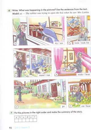 Wгite: Whot wos hoppening in lhe piсtures? Use the senlenсes from the text.
Mod'el: d - Thе robbеr wаs trуing to opеn thе boх whеn hе sаw Мrs Lаrkin,
7 Put the piсluгes in the right order ond moke the summory of the story.
look / lоok for
stand / run
l сut / hеar
a b d f
90
 