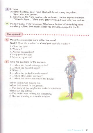 8 ,, In poirs.
A: Retell the.story. Don,l reqd. Slort with To сut o long story short'..
Swop with youг portner.
B: Listen to А. He / She must soy six senlenсes. Use lhe expressions from,,When
in Rome...,, if the story gets very long. Swop wiй youг porlneг.
9 Мemory gome. Try lo гememЬer: Whot were the МocWizords doing when
somebody robЬed Iheir house? Cheсk you onsweгs on pсIge ss (гxl в).
' Homework
'ф
ф s iэ a * * Ф ф ф ф * *
'
Ф A * ф 8 * l$ ф ф * ф C g 8 * * e Ф E e s
А J Мoke lhese senfenсes more polite. Use сould.
ModеI: Opеn thе window!
- Could уou Оpе|I thе wiпсlow?
1. Сlosе thе doorl
2. Wash up!
З. Answеr my quеstion!
4. Hеlp your mothеrl
5. Мakе a сup of tеa!
B -.t
Write the questions for the onsweгs.
1. ...whеn shе hеard a strangе noisе?
2. ...whеn shе hеard it again?
3. What...?
4. ...whеn shе lookеd into thе room?
5. ...whеn Mrs Larkin saw him?
6. ...whеn thе robbеr ran out оf thе housе?
a) }иIrs Larkin was making tеa.
b) Mrs Larkin was in thе gardеn.
с) Thе namе of hеr nеighbours is thе MaсWizards.
d)Shе saw thе robbеr.
е) Тhе robbеr was lоoking for somеthing.
f) Shе was standing nехt to thе window.
a*e
i еssLr,-, ,l 91
 
