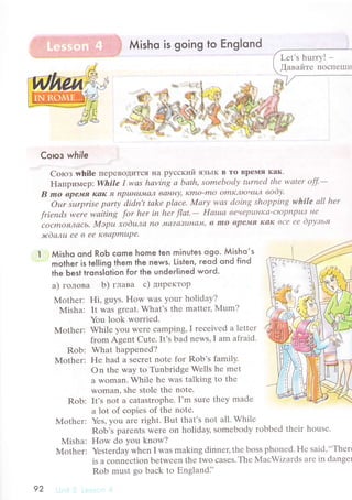 Мisho is going to Еnglond
Coroз while
Corоз whilе пеpевoдиTсЯ нa pyсский яЗЬIK B To Bpеlllя кaк.
Haпpимеp: Whilе I wаs hаving а bаth, somеbodу turnеd thе wаtеr off.-
B mo вpe'мя Iсаlс fI пpuнL|JуLaJL ванIrу' Idmo-mo omк",IloчuJl вooу.
Оur surprisе pаrtу didn't tаke plасе. Моrу wаs doiпg shopping whilе аll her
friепds werе wаitiпg for hеr in hеr flсtt'- Hашtа вечеpuнr{a-сЮpnpu? не
"сОсmОя",Lсtсь.
Мэpu хodцла nО 'ц|с|?aтuнсIJvr'
в mo вpen4Il I{аI{ все ее dpузья
lrdалu eе в ее Квapmupa
Мisho ond RoЬ сome home ten minutes ogo. Мisho.s
motheг is tel|ing them the news. Listen, reod qnd find
the Ьest trons|otion for the underlined woгd.
a) голoвa b) глaвa с) ДиpеKTop
Мothеr: Hi' guys. F{ow was your holidaу?
Misha: It was grеat. What's thе mattеr, Mum?
You look worriеd.
Whilе you Wеrе сamping, I rесеivеd a lеttеr
from Agеnt Cutе. It's bad nеws, I am afraid.
What happеnеd?
Hе had a Sесrеt notе for Rob,s familу.
on thе way to Tunbridgе Wеlls hе mеt
a woman. Whilе hе was talking to thе
woman. shе stolе thе notе.
Rob: It's not a сatastrophе. I'm surе thеy madе
a lot of сopiеs оf thе notе.
Mothеr: Yеs, you arе right. But that's not all. Whilе
Rоb's parеnts Wеrе on holiday' somеbody robbеd thеir housе.
Misha: How do You know?
Mothеr: Yеstеrday whеn I was making dinnец thе bоss phonеd. Hе said,..Thеrt
is a сonnесtiоn betwееn thе two сasеs.Thе MaсWizards arе in dangеl
Rob must go baсk to Еngland.',
Мothеr:
Rob:
Mothеr:
Lеt's hurrу! -
,[aвaйте IIoсIIеIIII]
92
 