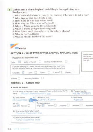 Мisho needs o viso to ЕngIond. He is fil|ing in the oppliсotion form.
Reod ond soy:
1. What doеs Misha havе to takе to thе еmbassy if hе Wants to gеt a visa?
2. What typе of visa doеs Misha nееd?
3. How many photos doеs Misha nееd?
4. How long сan Мisha stay in Еngland?
5. Whеn is Мisha going to fly to Еngland?
6. Whеn is Misha going to lеavе Еngland?
7. Doеs Misha nееd his mothеr's or his fathеr's photоs?
8. What is Rob's addrеss?
9. What is Misha,s mothеr's full namе?
Ж%,"o,
sЁ6Tlo}l t * WнAТ ТYРx oF vlsA AнЕ YФL' AррtYl!.|G F*R?
. Р|esse tickth6 аpрfорriаte bоx,
Visitоr lЦ Visitоr in Тransli i'.] W*гkingFl{r|iсiaУ.'vtаker l'.i
lf Уou erё aрр|Уino аs а vi$itol fФr h(]w !t]i,]g сlо yФu want thё Vis*? Nоte:
Yоu сan on|у staу in thе UK fоr g maхimum оf 6 mOnths аt anу Фnё tiffie.
6 rnonths И 1 уrar tj 2 уears tJ s уeа,s 1-: t0 y.lаrз | i
student П Rёturning Flёsident [-_l
sЕсТlCIN 2 * ABёuтYёu
. рlёds€ t6t| u$ youf:
a$ it aррeaгs ifl у$ijr pаssрsrt. rileasф ilndФrlin€ уФur iаmilУ ; 2 2 Passроп numl)er
;.'i; ..;1il l!ir-':;:+i.l..:1ii|i;1.i.l:!..";l.l l4i'r.] 1 ,у2 Р*Ag' 1l3b'7gа5
Р}Фasё aiteсt
iwe le{:Ф'l1
рhфt*g}raрfl*
tl-lis b$Х
2,-l Full namё
narrie. i,..1
2.6 Sex
мniu !И Femate ll
2'8 ruhаt is yOur fatner's fu]| nаme?
, 1. . . : .. .;;i:1
:' ; 1.1;i'r1.l r: L ;."'i i. :,;т
11l:i'."::
7 h4aritаl $tatug
Single ffi Маr.red П *lvоrоeс |l w*оwe* П s€р€rate{
2'gv*lаt i$ yФUr mothёr's tull narnё?
] ... .: . ; rl.1.3.,;1l '; ]ч1.'" 11
94
 