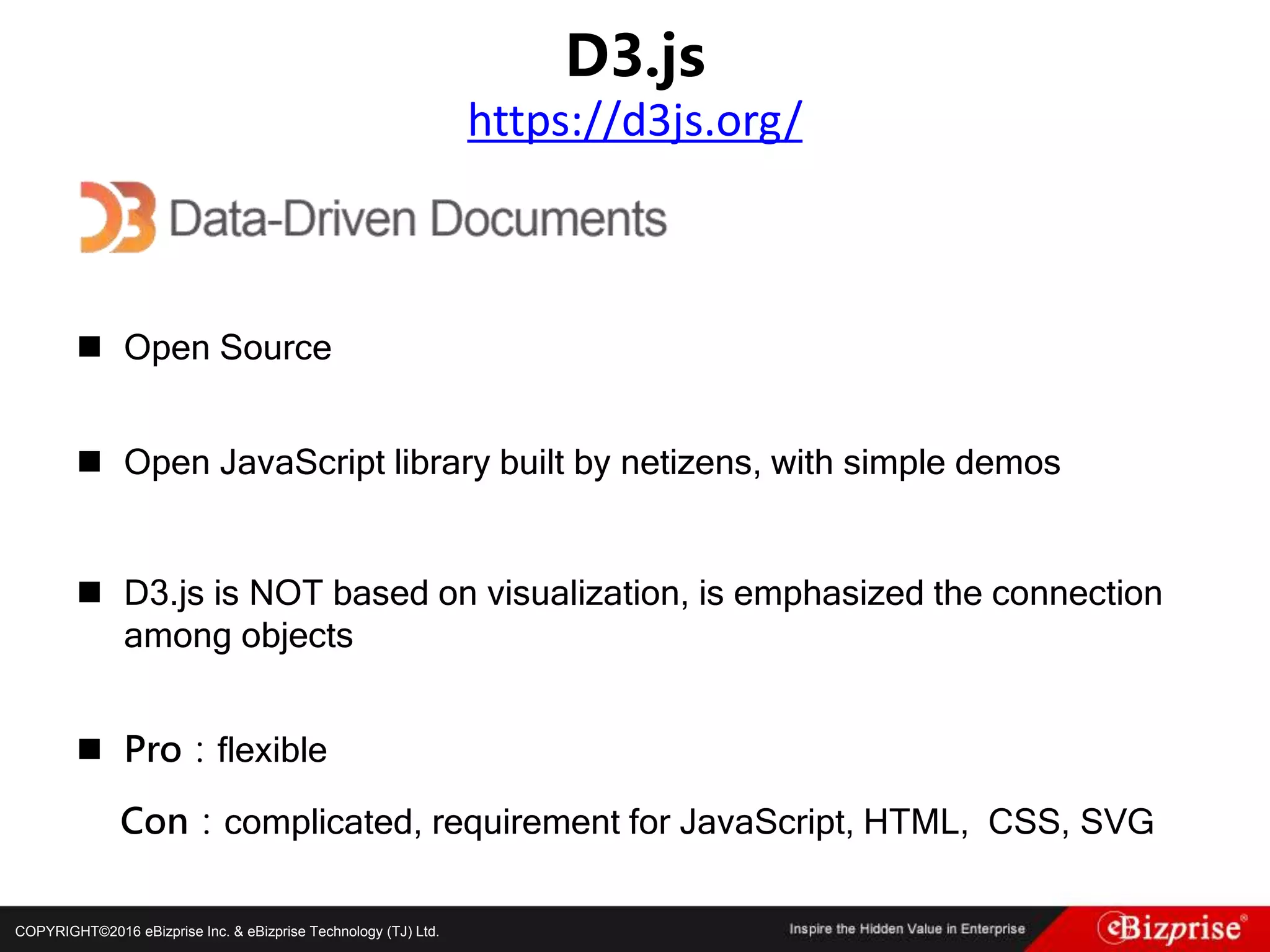 COPYRIGHT©2016 eBizprise Inc. & eBizprise Technology (TJ) Ltd.
 Open Source
 Open JavaScript library built by netizens, with simple demos
 D3.js is NOT based on visualization, is emphasized the connection
among objects
 Pro：flexible
Con：complicated, requirement for JavaScript, HTML, CSS, SVG
D3.js
https://d3js.org/
 