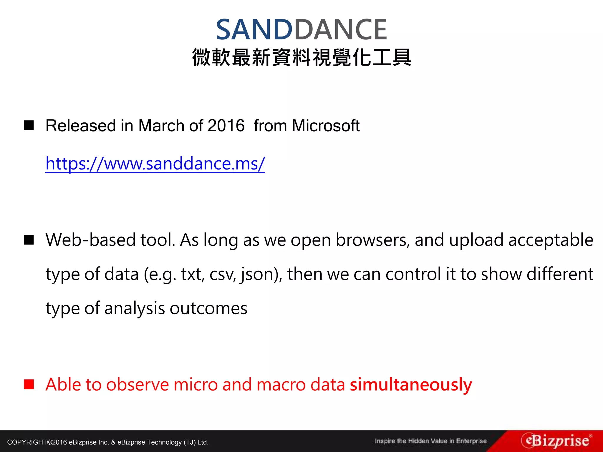 COPYRIGHT©2016 eBizprise Inc. & eBizprise Technology (TJ) Ltd.
 Released in March of 2016 from Microsoft
https://www.sanddance.ms/
 Web-based tool. As long as we open browsers, and upload acceptable
type of data (e.g. txt, csv, json), then we can control it to show different
type of analysis outcomes
 Able to observe micro and macro data simultaneously
SANDDANCE
微軟最新資料視覺化工具
 