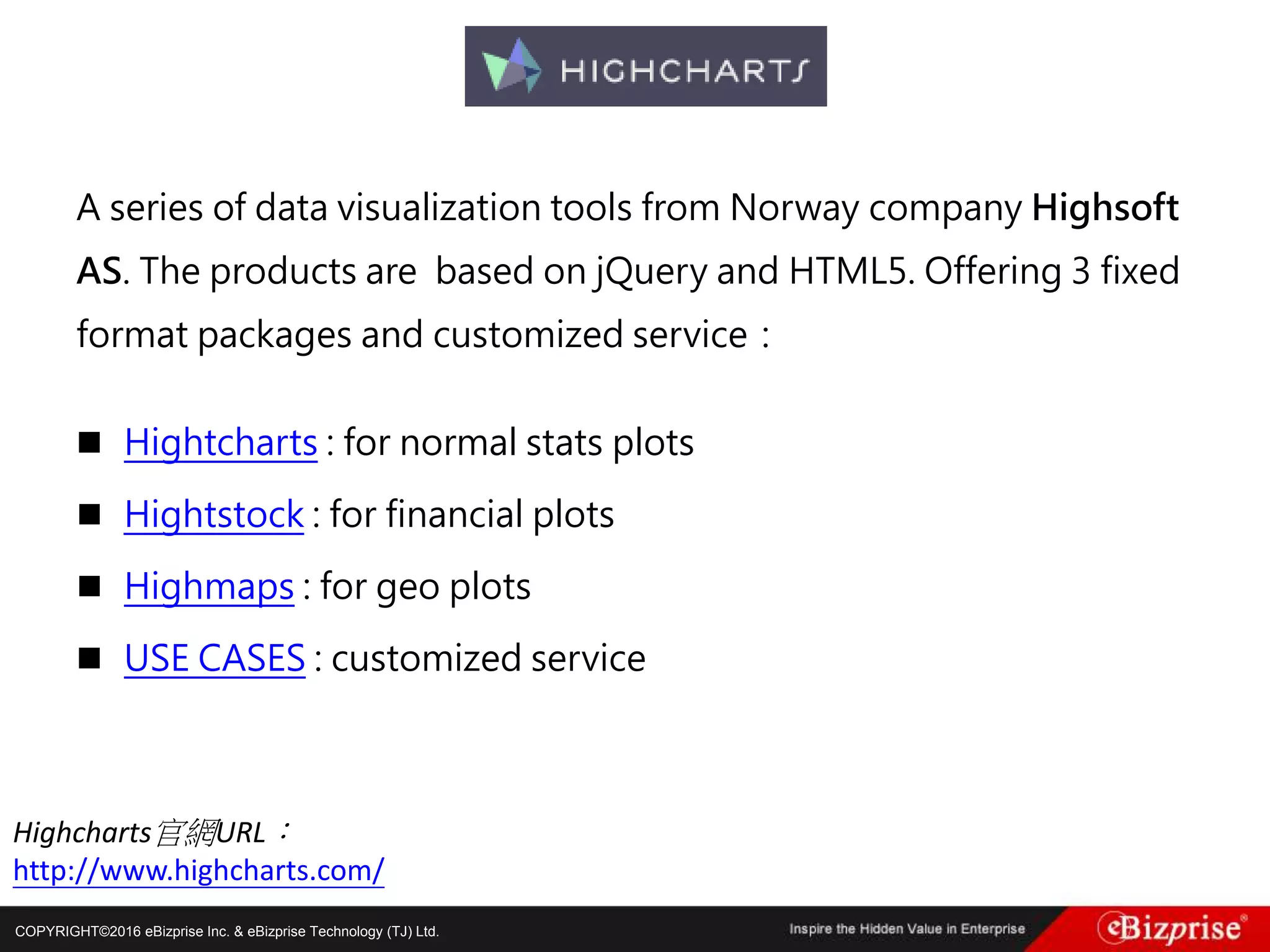 COPYRIGHT©2016 eBizprise Inc. & eBizprise Technology (TJ) Ltd.
A series of data visualization tools from Norway company Highsoft
AS. The products are based on jQuery and HTML5. Offering 3 fixed
format packages and customized service：
 Hightcharts : for normal stats plots
 Hightstock : for financial plots
 Highmaps : for geo plots
 USE CASES : customized service
Highcharts官網URL：
http://www.highcharts.com/
 