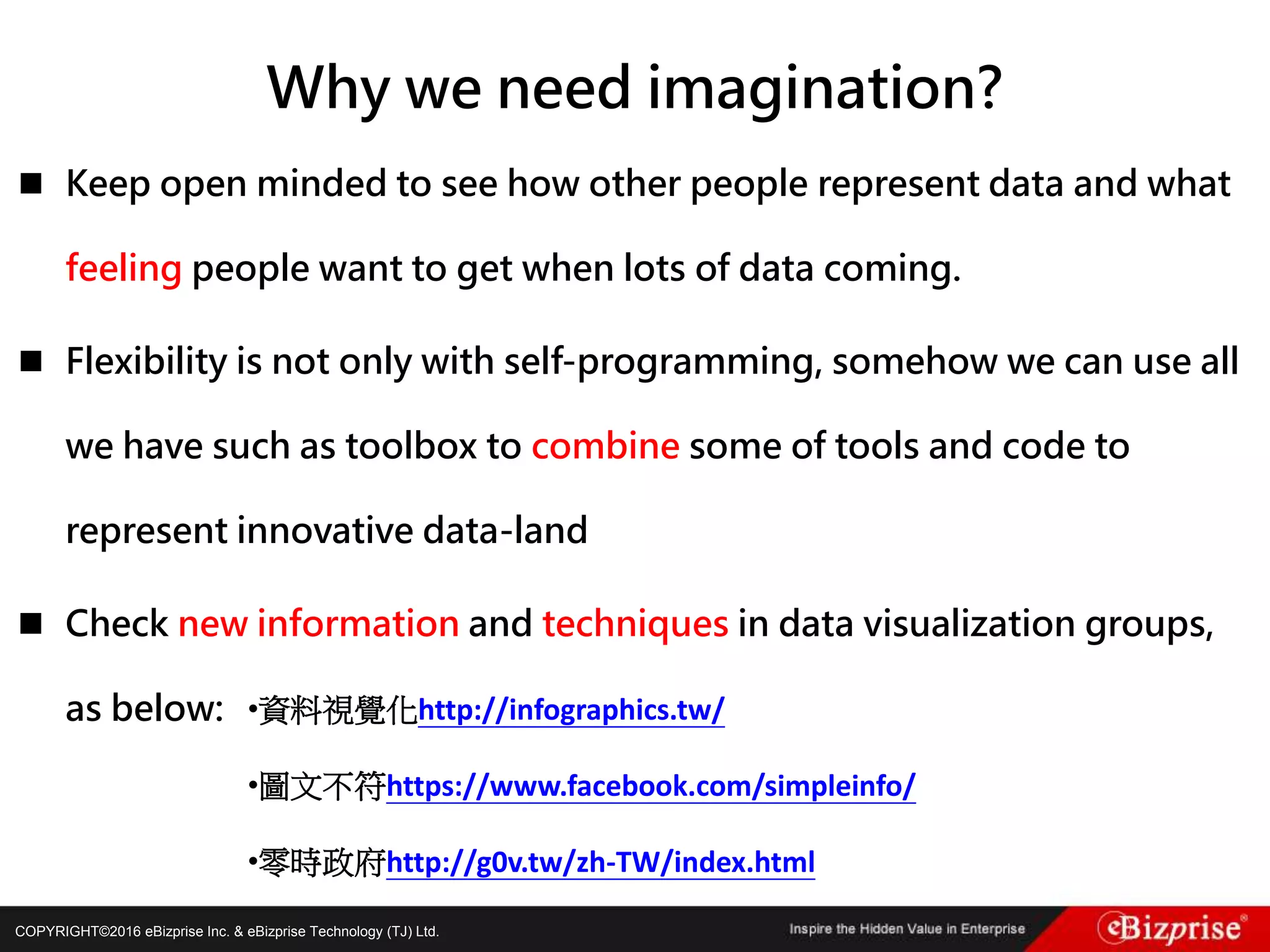 COPYRIGHT©2016 eBizprise Inc. & eBizprise Technology (TJ) Ltd.
 Keep open minded to see how other people represent data and what
feeling people want to get when lots of data coming.
 Flexibility is not only with self-programming, somehow we can use all
we have such as toolbox to combine some of tools and code to
represent innovative data-land
 Check new information and techniques in data visualization groups,
as below:
Why we need imagination?
•資料視覺化http://infographics.tw/
•圖文不符https://www.facebook.com/simpleinfo/
•零時政府http://g0v.tw/zh-TW/index.html
 
