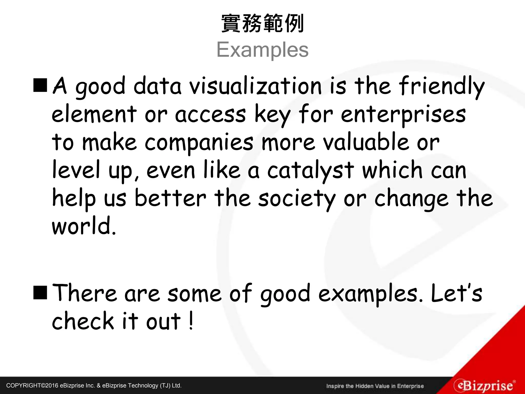 COPYRIGHT©2016 eBizprise Inc. & eBizprise Technology (TJ) Ltd.COPYRIGHT©2016 eBizprise Inc. & eBizprise Technology (TJ) Ltd.
A good data visualization is the friendly
element or access key for enterprises
to make companies more valuable or
level up, even like a catalyst which can
help us better the society or change the
world.
There are some of good examples. Let’s
check it out !
實務範例
Examples
 