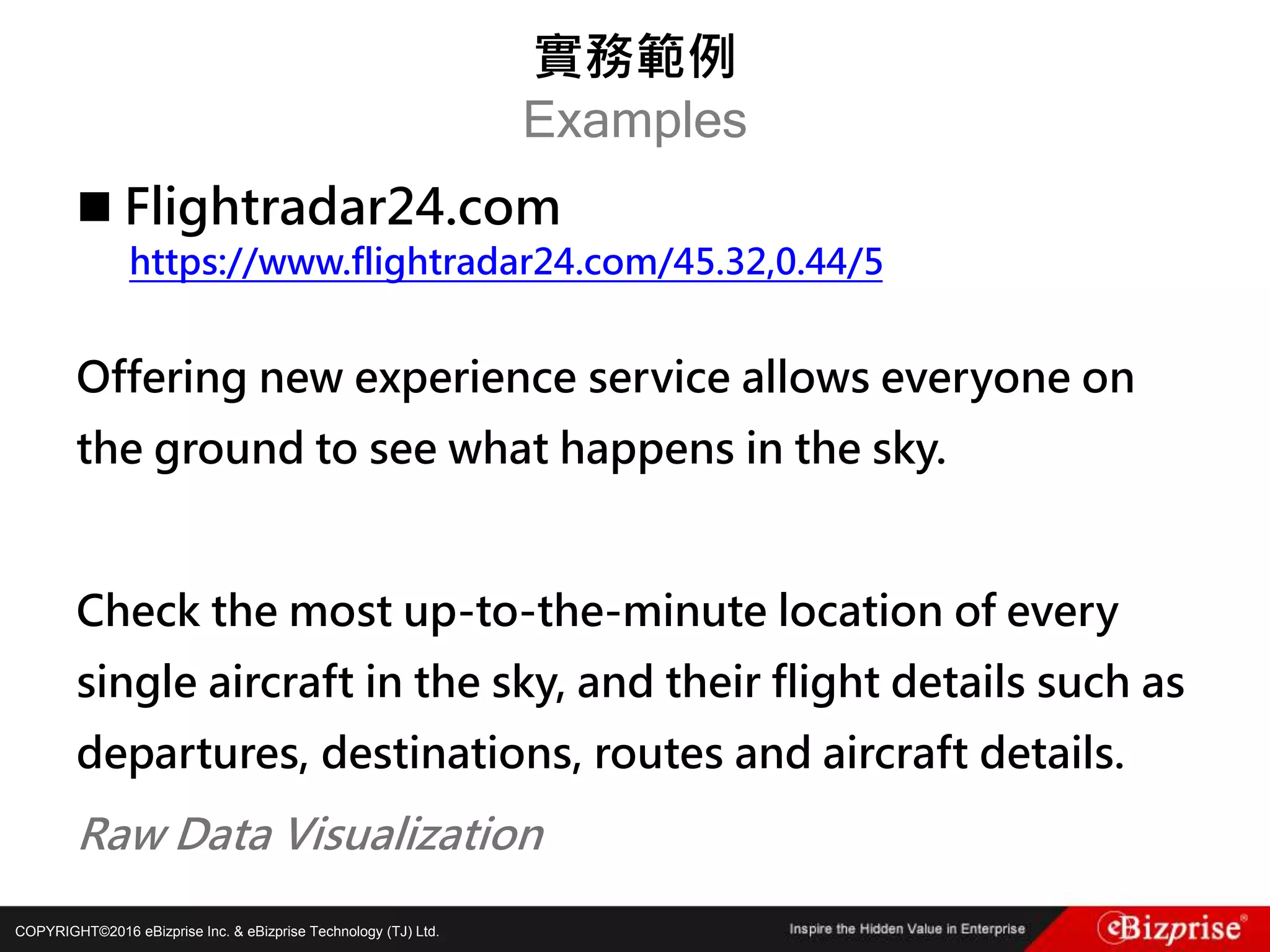 COPYRIGHT©2016 eBizprise Inc. & eBizprise Technology (TJ) Ltd.
 Flightradar24.com
https://www.flightradar24.com/45.32,0.44/5
Offering new experience service allows everyone on
the ground to see what happens in the sky.
Check the most up-to-the-minute location of every
single aircraft in the sky, and their flight details such as
departures, destinations, routes and aircraft details.
Raw Data Visualization
實務範例
Examples
 
