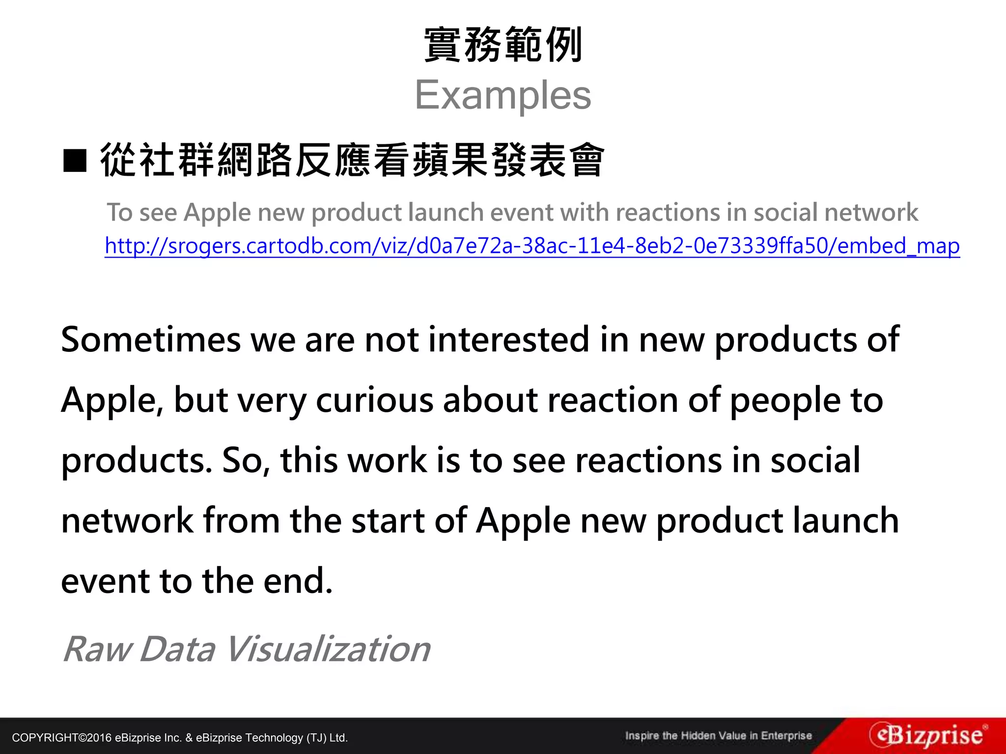 COPYRIGHT©2016 eBizprise Inc. & eBizprise Technology (TJ) Ltd.
 從社群網路反應看蘋果發表會
To see Apple new product launch event with reactions in social network
http://srogers.cartodb.com/viz/d0a7e72a-38ac-11e4-8eb2-0e73339ffa50/embed_map
Sometimes we are not interested in new products of
Apple, but very curious about reaction of people to
products. So, this work is to see reactions in social
network from the start of Apple new product launch
event to the end.
Raw Data Visualization
實務範例
Examples
 