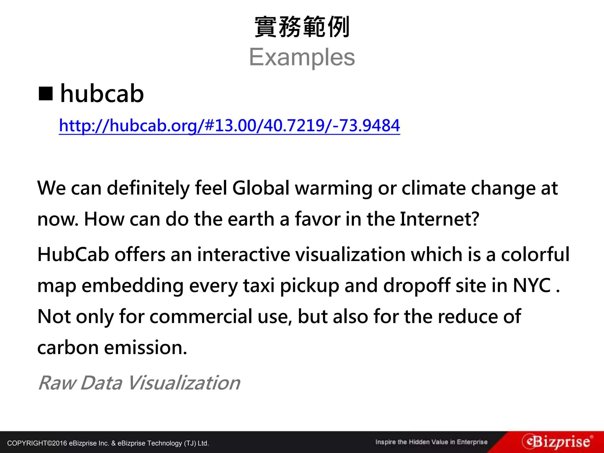 COPYRIGHT©2016 eBizprise Inc. & eBizprise Technology (TJ) Ltd.
 hubcab
http://hubcab.org/#13.00/40.7219/-73.9484
We can definitely feel Global warming or climate change at
now. How can do the earth a favor in the Internet?
HubCab offers an interactive visualization which is a colorful
map embedding every taxi pickup and dropoff site in NYC .
Not only for commercial use, but also for the reduce of
carbon emission.
Raw Data Visualization
實務範例
Examples
 