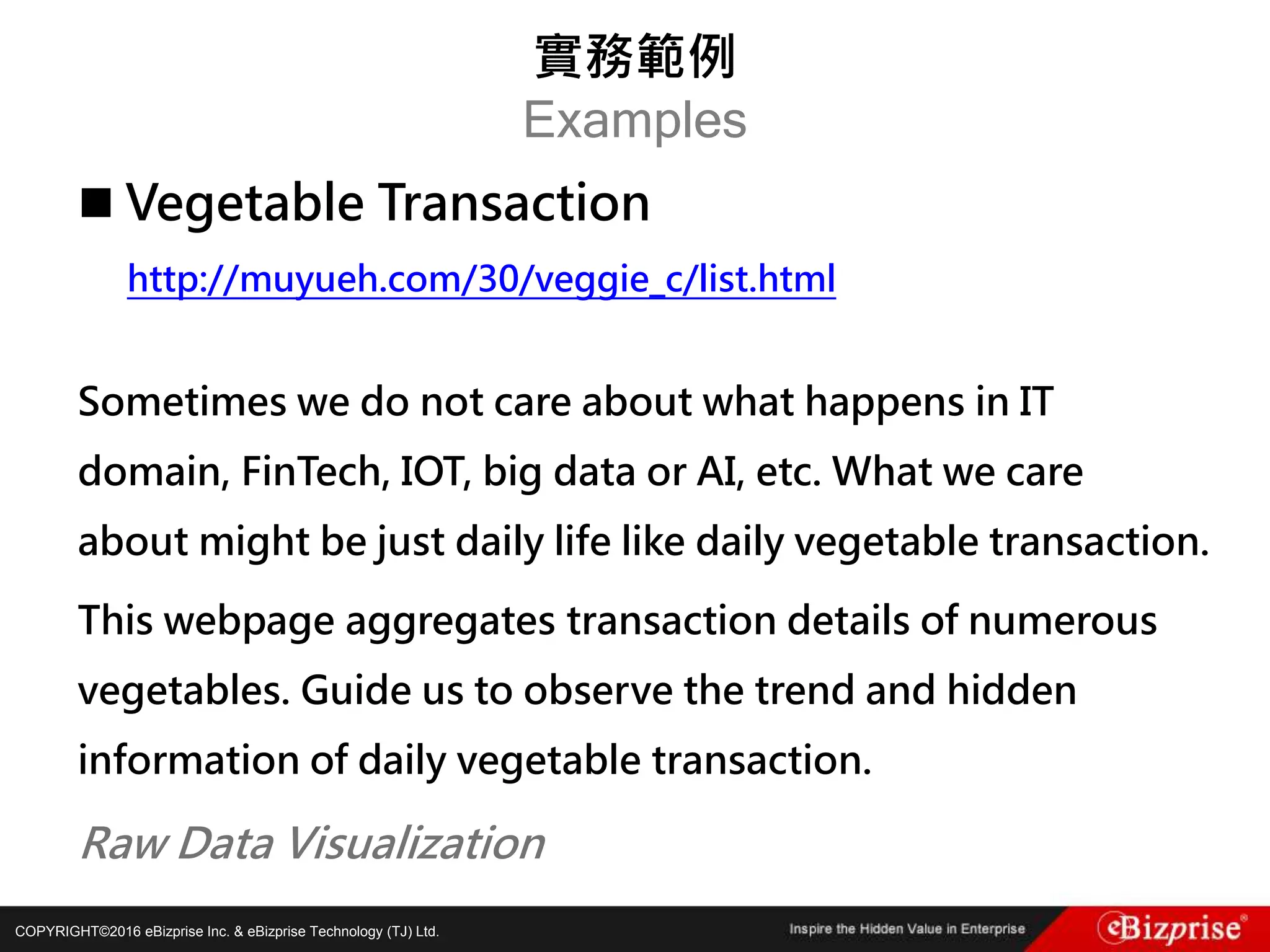 COPYRIGHT©2016 eBizprise Inc. & eBizprise Technology (TJ) Ltd.
 Vegetable Transaction
http://muyueh.com/30/veggie_c/list.html
Sometimes we do not care about what happens in IT
domain, FinTech, IOT, big data or AI, etc. What we care
about might be just daily life like daily vegetable transaction.
This webpage aggregates transaction details of numerous
vegetables. Guide us to observe the trend and hidden
information of daily vegetable transaction.
Raw Data Visualization
實務範例
Examples
 