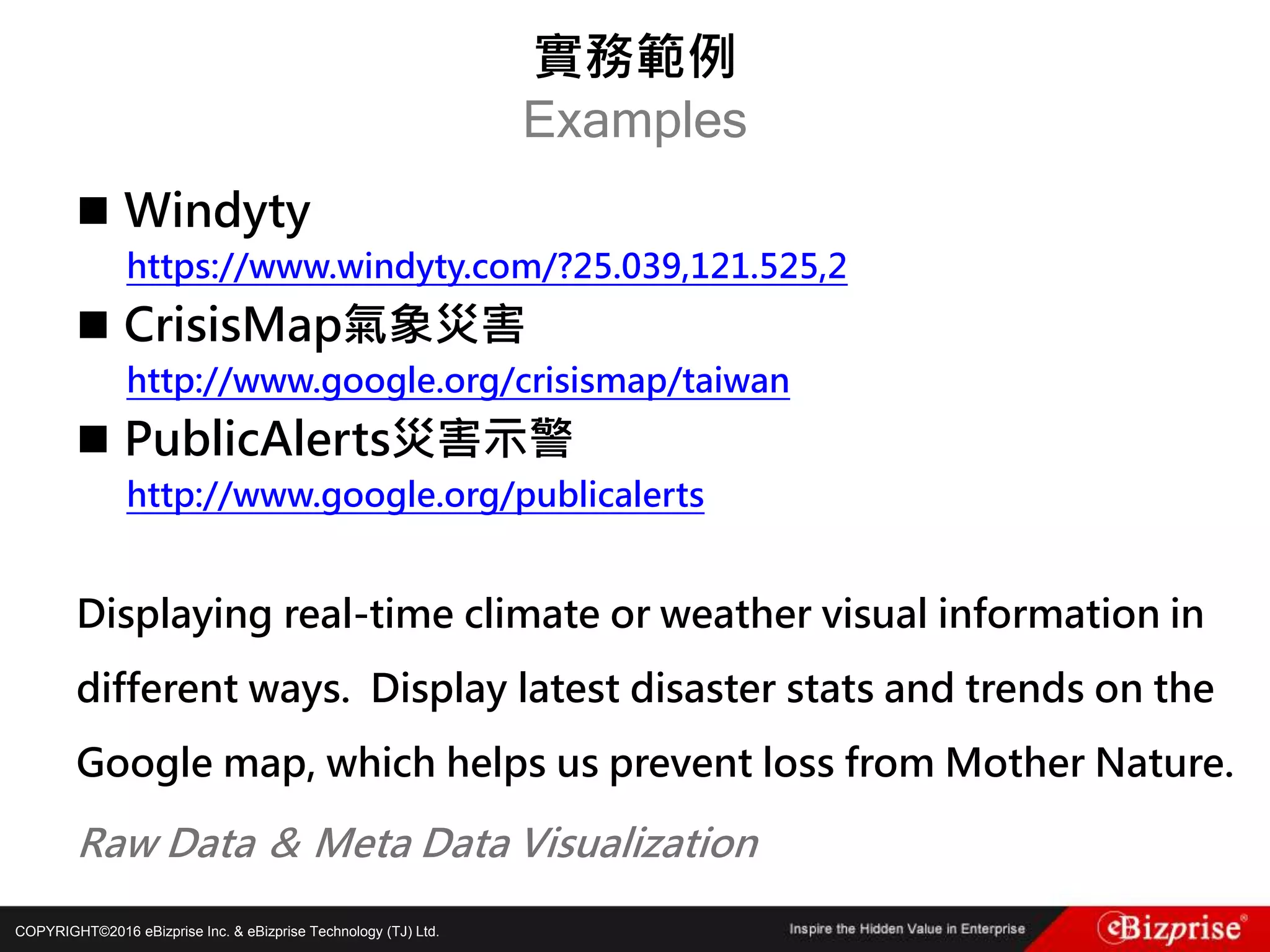COPYRIGHT©2016 eBizprise Inc. & eBizprise Technology (TJ) Ltd.
 Windyty
https://www.windyty.com/?25.039,121.525,2
 CrisisMap氣象災害
http://www.google.org/crisismap/taiwan
 PublicAlerts災害示警
http://www.google.org/publicalerts
Displaying real-time climate or weather visual information in
different ways. Display latest disaster stats and trends on the
Google map, which helps us prevent loss from Mother Nature.
Raw Data ＆ Meta Data Visualization
實務範例
Examples
 