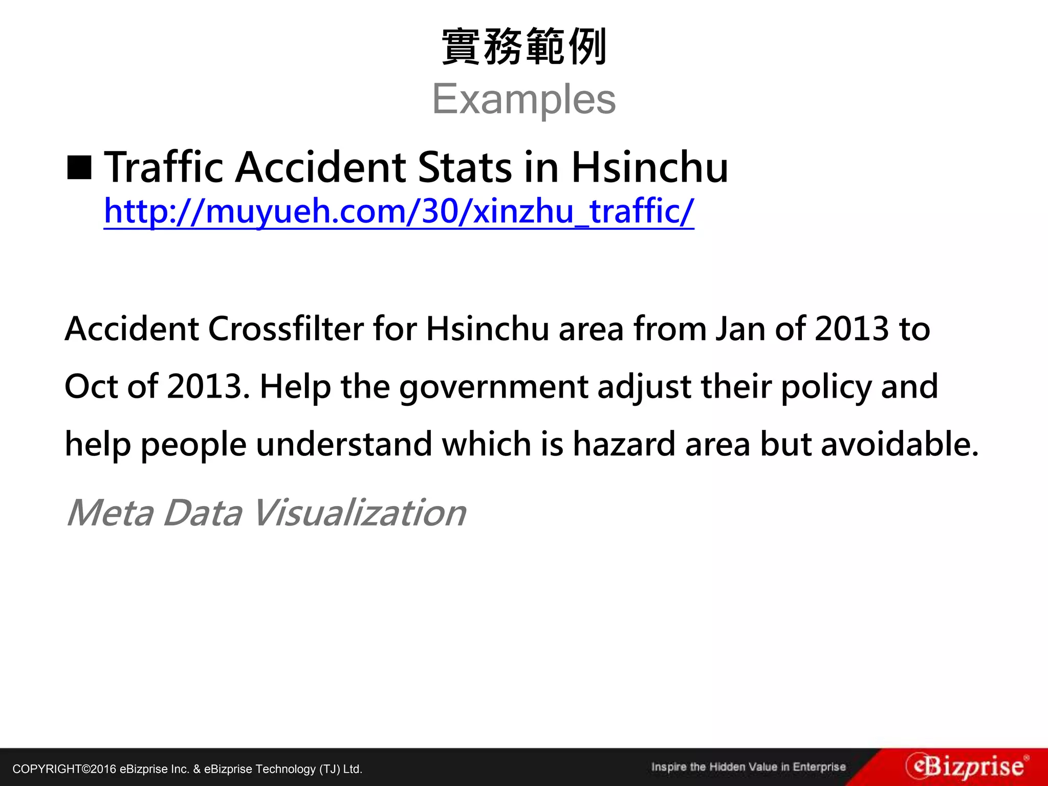 COPYRIGHT©2016 eBizprise Inc. & eBizprise Technology (TJ) Ltd.
 Traffic Accident Stats in Hsinchu
http://muyueh.com/30/xinzhu_traffic/
Accident Crossfilter for Hsinchu area from Jan of 2013 to
Oct of 2013. Help the government adjust their policy and
help people understand which is hazard area but avoidable.
Meta Data Visualization
實務範例
Examples
 