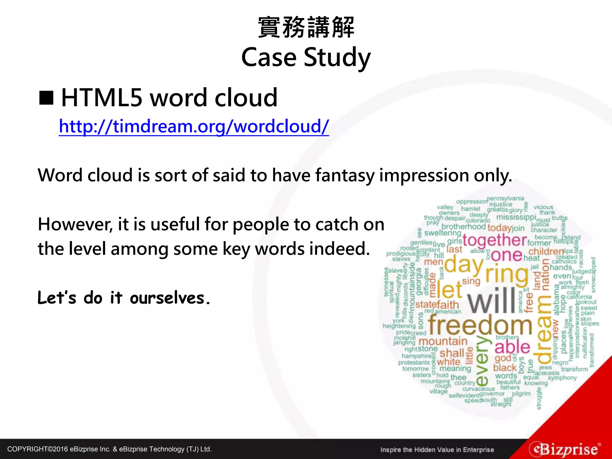 COPYRIGHT©2016 eBizprise Inc. & eBizprise Technology (TJ) Ltd.COPYRIGHT©2016 eBizprise Inc. & eBizprise Technology (TJ) Ltd.
實務講解
Case Study
 HTML5 word cloud
http://timdream.org/wordcloud/
Word cloud is sort of said to have fantasy impression only.
However, it is useful for people to catch on
the level among some key words indeed.
Let’s do it ourselves.
 