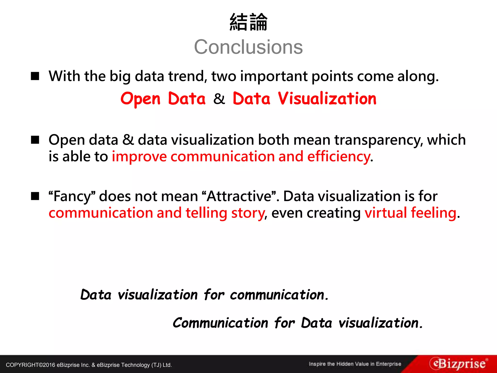 COPYRIGHT©2016 eBizprise Inc. & eBizprise Technology (TJ) Ltd.
 With the big data trend, two important points come along.
Open Data & Data Visualization
 Open data & data visualization both mean transparency, which
is able to improve communication and efficiency.
 “Fancy” does not mean “Attractive”. Data visualization is for
communication and telling story, even creating virtual feeling.
Data visualization for communication.
Communication for Data visualization.
結論
Conclusions
 