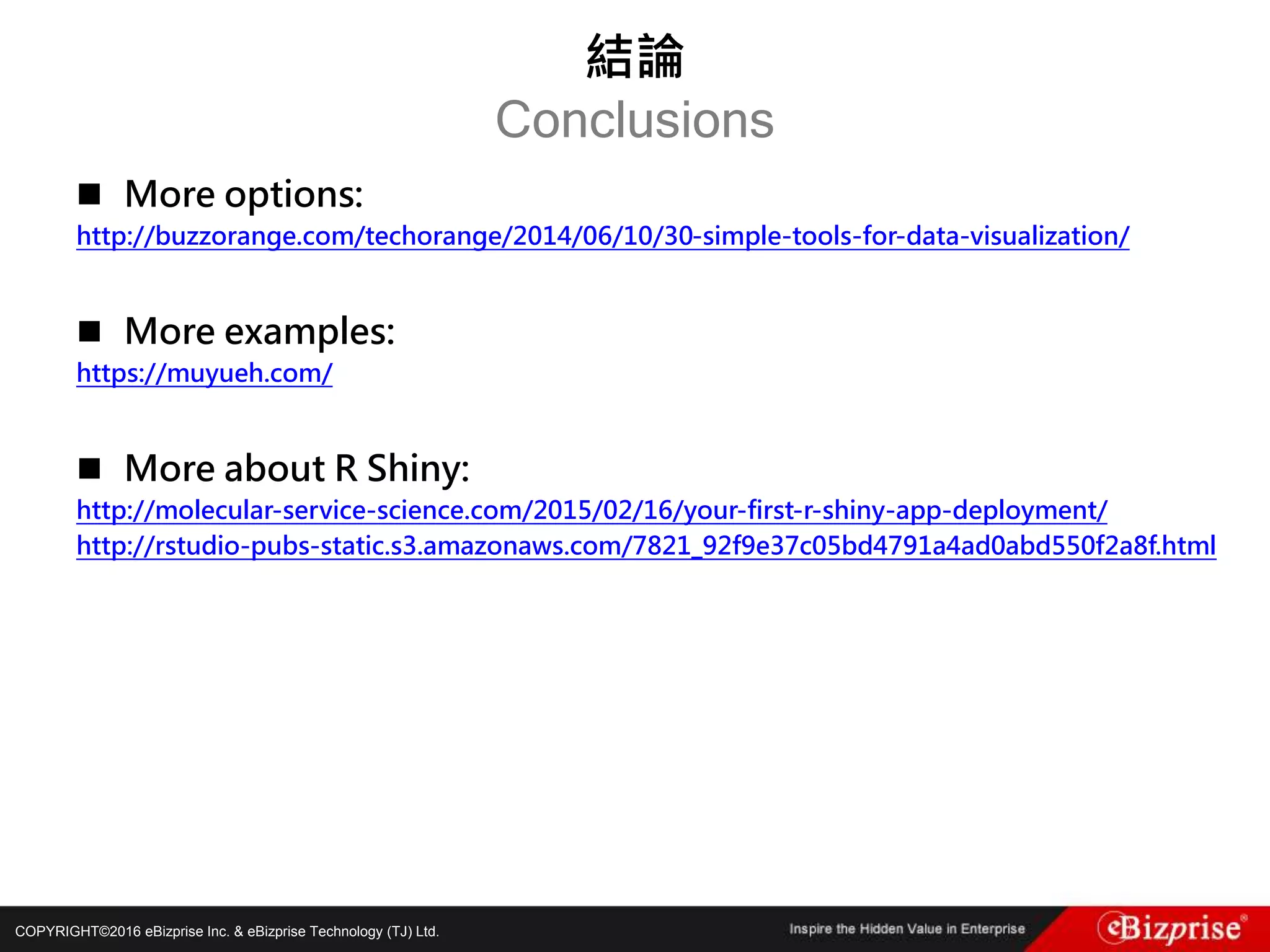COPYRIGHT©2016 eBizprise Inc. & eBizprise Technology (TJ) Ltd.
 More options:
http://buzzorange.com/techorange/2014/06/10/30-simple-tools-for-data-visualization/
 More examples:
https://muyueh.com/
 More about R Shiny:
http://molecular-service-science.com/2015/02/16/your-first-r-shiny-app-deployment/
http://rstudio-pubs-static.s3.amazonaws.com/7821_92f9e37c05bd4791a4ad0abd550f2a8f.html
結論
Conclusions
 