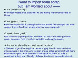 •1. the price is too high?
•Here reasonable price available, we are the big foam manufacture in
China.
•2.few types to choose
•we can supply various of scraps such as furniture foam scraps, bra foam
scraps, fireproofing foam scraps, memory foam scraps etc
•3. quality is not good ?
•We only supply pure pu foam, no water, no rubbish is basic promised
quality garantee. Free sample is available to check the quality.
. 4.the low supply ability and too long delivery time?
• We have huge off-cutting foam as we supply foam for sofa and chair
manufacturer in this area. And we sign annual sales agreement with foam
factory every year. Also, we have stable stock for about 10 40HQ
containers in long term. Usually, delivery time is one week after deposit.
 
