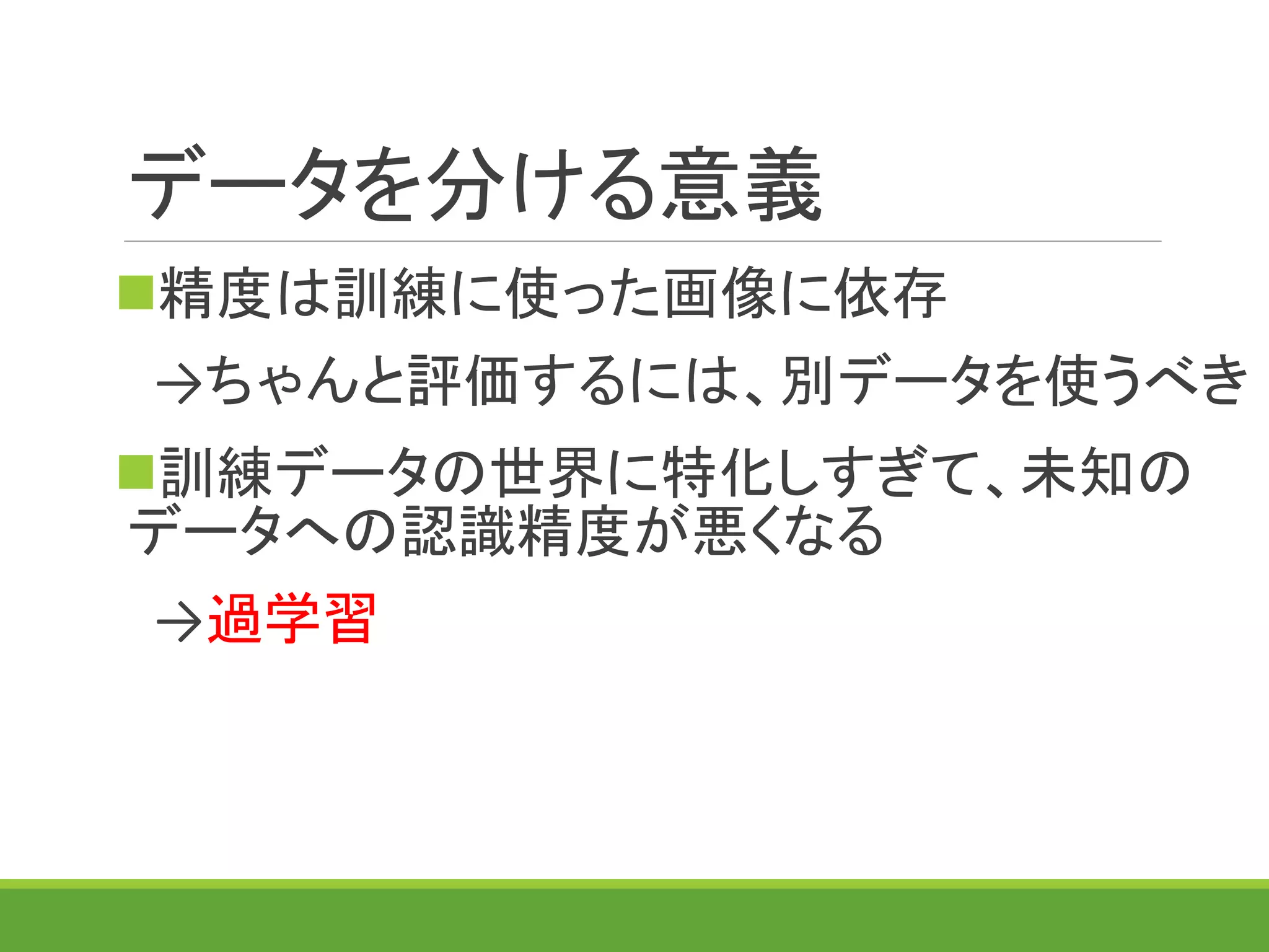 データを分ける意義
精度は訓練に使った画像に依存
→ちゃんと評価するには、別データを使うべき
訓練データの世界に特化しすぎて、未知の
データへの認識精度が悪くなる
→過学習
 