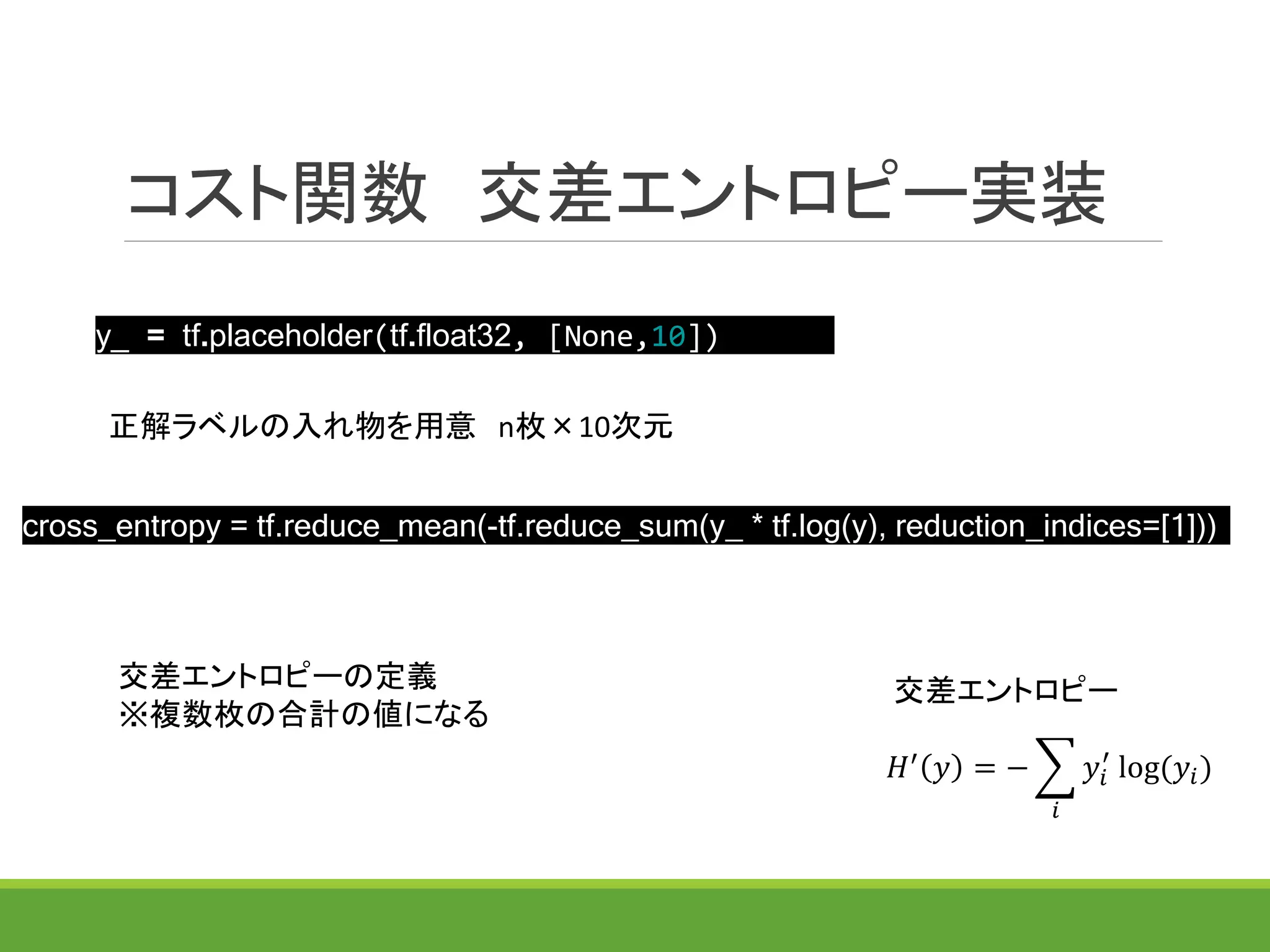 コスト関数 交差エントロピー実装
y_ = tf.placeholder(tf.float32, [None,10])
正解ラベルの入れ物を用意 n枚×10次元
交差エントロピーの定義
※複数枚の合計の値になる
𝐻′
𝑦 = −
𝑖
𝑦𝑖
′
log(𝑦𝑖)
交差エントロピー
cross_entropy = tf.reduce_mean(-tf.reduce_sum(y_ * tf.log(y), reduction_indices=[1]))
 