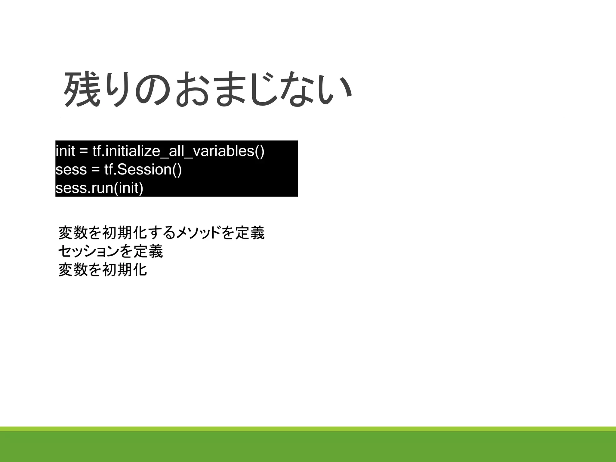 残りのおまじない
init = tf.initialize_all_variables()
sess = tf.Session()
sess.run(init)
変数を初期化するメソッドを定義
セッションを定義
変数を初期化
 