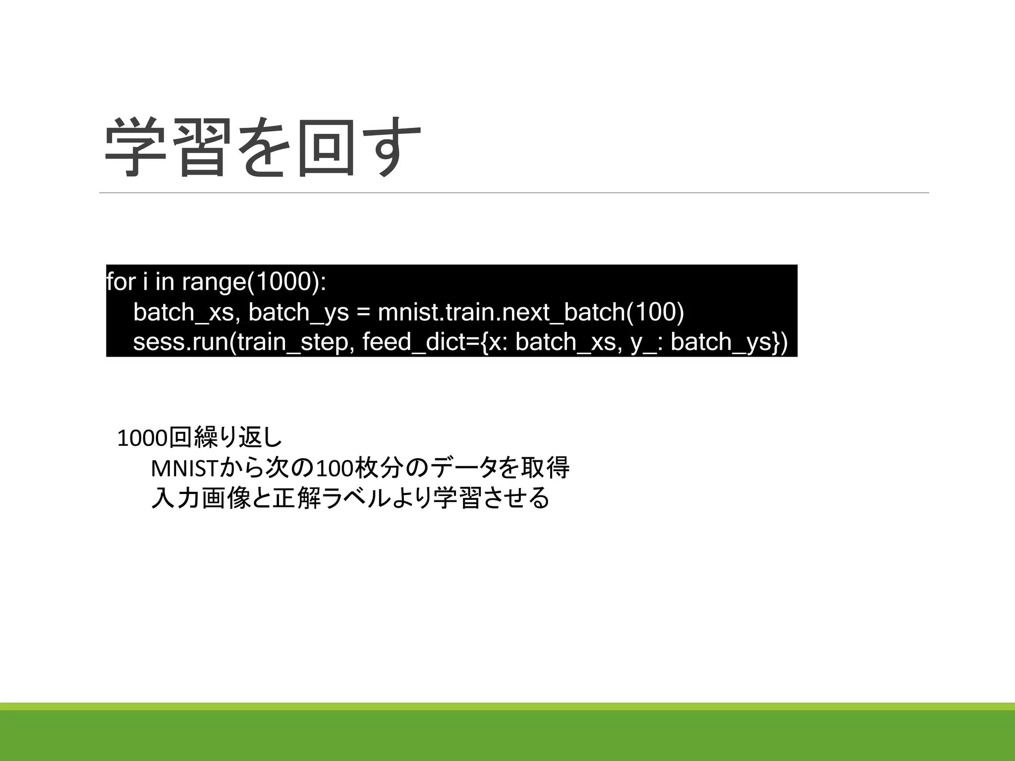 学習を回す
for i in range(1000):
batch_xs, batch_ys = mnist.train.next_batch(100)
sess.run(train_step, feed_dict={x: batch_xs, y_: batch_ys})
1000回繰り返し
MNISTから次の100枚分のデータを取得
入力画像と正解ラベルより学習させる
 