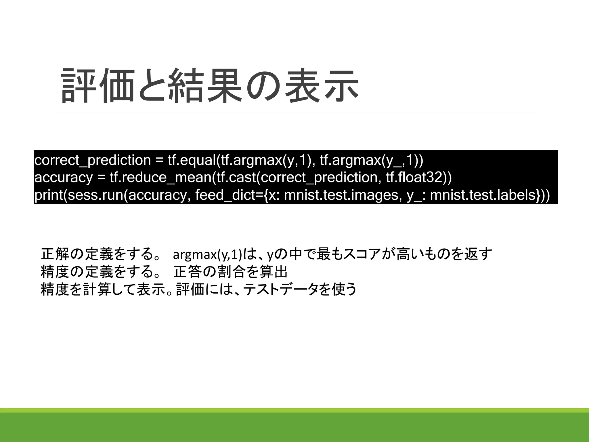 評価と結果の表示
正解の定義をする。 argmax(y,1)は、yの中で最もスコアが高いものを返す
精度の定義をする。 正答の割合を算出
精度を計算して表示。評価には、テストデータを使う
correct_prediction = tf.equal(tf.argmax(y,1), tf.argmax(y_,1))
accuracy = tf.reduce_mean(tf.cast(correct_prediction, tf.float32))
print(sess.run(accuracy, feed_dict={x: mnist.test.images, y_: mnist.test.labels}))
 