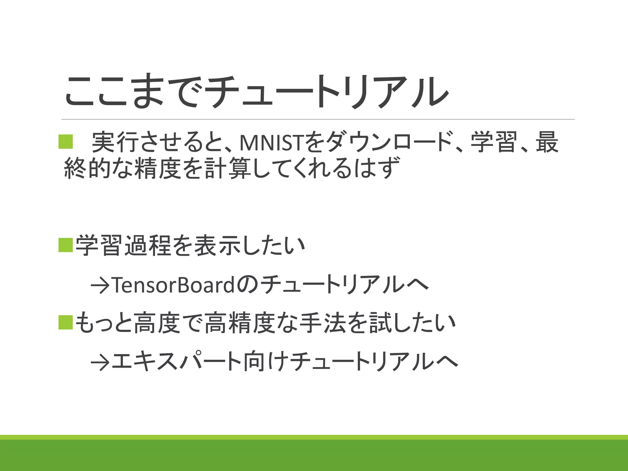 ここまでチュートリアル
 実行させると、MNISTをダウンロード、学習、最
終的な精度を計算してくれるはず
学習過程を表示したい
→TensorBoardのチュートリアルへ
もっと高度で高精度な手法を試したい
→エキスパート向けチュートリアルへ
 