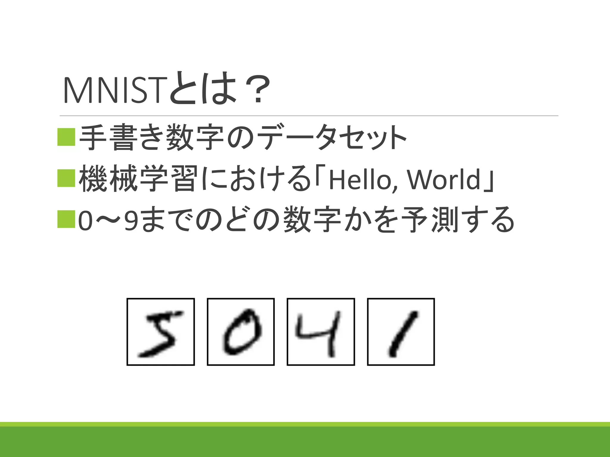 MNISTとは？
手書き数字のデータセット
機械学習における「Hello, World」
0～9までのどの数字かを予測する
 