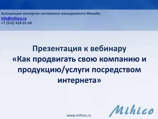 Презентация к вебинару
«Как продвигать свою компанию и
продукцию/услуги посредством
интернета»
www.mihico.ru
Ассоциация экспертов системного менеджмента МихиКо
info@mihico.ru
+7 (910) 428-01-04
 