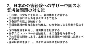 2、日本の公害経験への学びー中国の水
質汚染問題の対応策
• ①法律、法定などを制定し、管理体制を改善する
• ②法律を執行する力を強化すべきである
• ③各部門の協力を強化する
• ④環境保護の教育宣伝を強化し、公衆参加による規制を設立す
る
• ⑤市場経済を利用し、経済構造を転換する
• ⑥ダムのコントロールを強化し、水の自浄能力を高める
• ⑦水資源の開発による、水環境と生態環境への影響に注意すべ
きである
• ⑧分区戦略を強化し、徐々に点源汚染を解決する
 