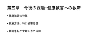 第五章 今後の課題—健康被害への救済
• 健康被害の特徴
• 救済方法、特に損害賠償
• 裁判を起こす難しさの原因
 