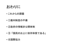 おわりに
• これからの課題
• ①裁判制度の不備
• ②政府の情報非公開体制
• ③「国民のお上に依存体質である」
• ④国際協力
 