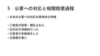 5 公害への対応と相関賠償過程
• 日本の公害への対応の具体的な特徴
• ①研究が阻害・攪乱された
• ②対応が消極的だった
• ③患者が多数発生した
• ④賠償が遅い
 