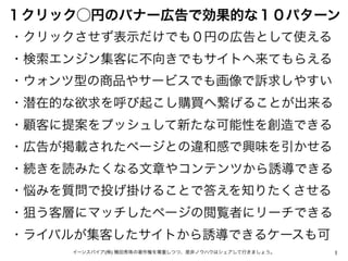 1イーンスパイア(株) 横田秀珠の著作権を尊重しつつ、是非ノウハウはシェアして行きましょう。
１クリック⃝円のバナー広告で効果的な１０パターン
・クリックさせず表示だけでも０円の広告として使える
・検索エンジン集客に不向きでもサイトへ来てもらえ...