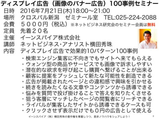 ディスプレイ広告（画像のバナー広告）100事例セミナー
日時 2016年7月21日(木)18:00∼21:00
場所 クロスパル新潟 ゼミナール室 TEL:025-224-2088
会費 ５０００円（税込）※ネットビジネス研究会のセミナー会員は...