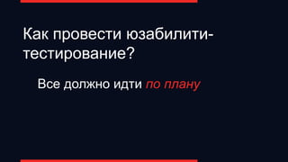 Как провести юзабилити-
тестирование?
Все должно идти по плану
 