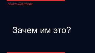 Зачем им это?
ПОНЯТЬ АУДИТОРИЮ
 